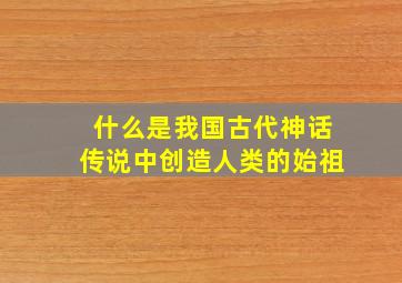 什么是我国古代神话传说中创造人类的始祖