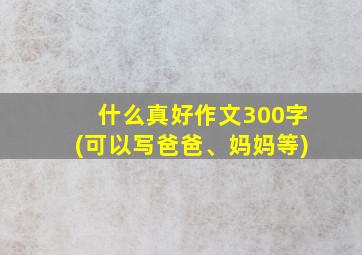 什么真好作文300字(可以写爸爸、妈妈等)