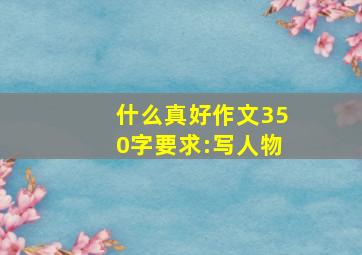 什么真好作文350字要求:写人物