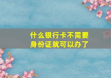 什么银行卡不需要身份证就可以办了