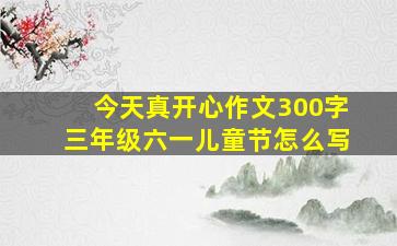 今天真开心作文300字三年级六一儿童节怎么写