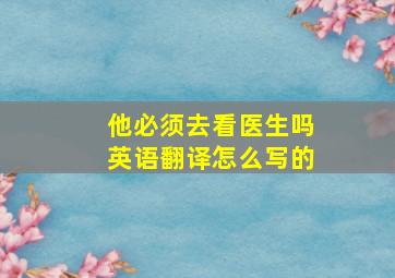 他必须去看医生吗英语翻译怎么写的