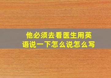 他必须去看医生用英语说一下怎么说怎么写