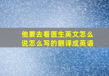 他要去看医生英文怎么说怎么写的翻译成英语