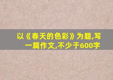 以《春天的色彩》为题,写一篇作文,不少于600字