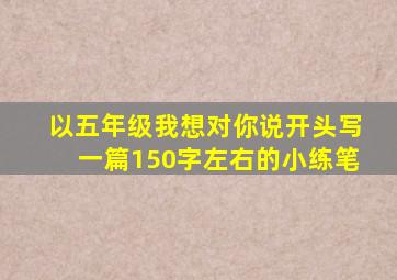 以五年级我想对你说开头写一篇150字左右的小练笔