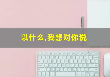 以什么,我想对你说