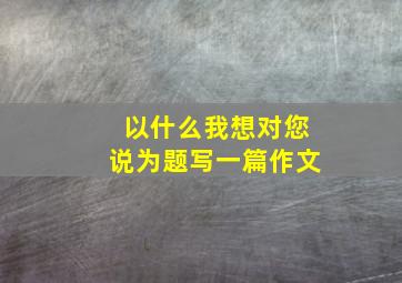 以什么我想对您说为题写一篇作文