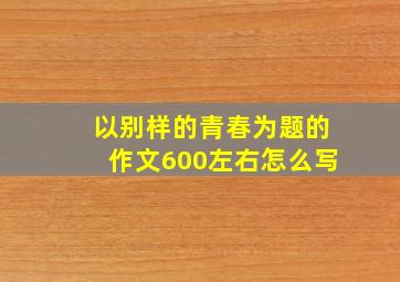 以别样的青春为题的作文600左右怎么写