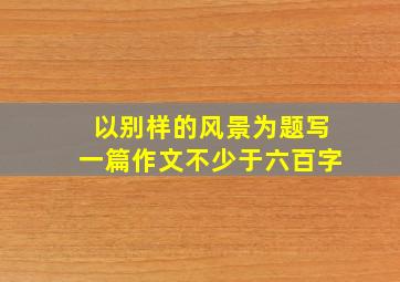 以别样的风景为题写一篇作文不少于六百字