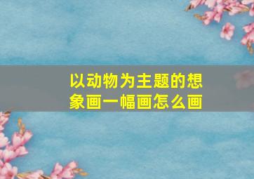 以动物为主题的想象画一幅画怎么画