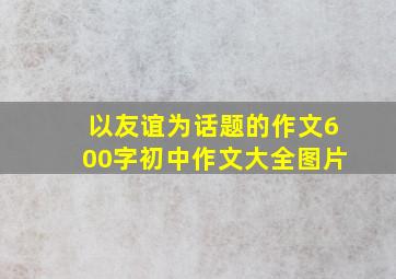 以友谊为话题的作文600字初中作文大全图片