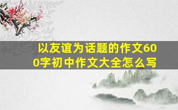 以友谊为话题的作文600字初中作文大全怎么写