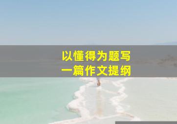 以懂得为题写一篇作文提纲