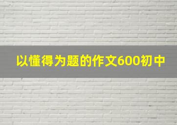 以懂得为题的作文600初中