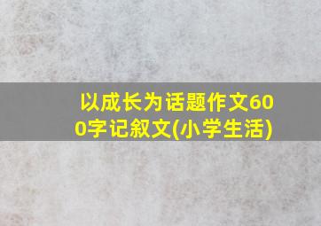 以成长为话题作文600字记叙文(小学生活)