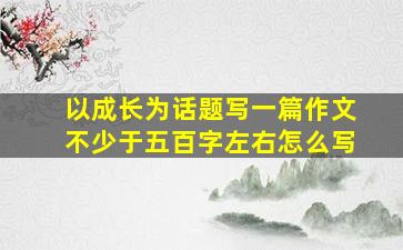 以成长为话题写一篇作文不少于五百字左右怎么写