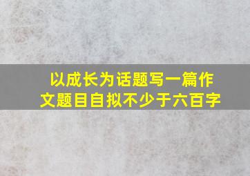 以成长为话题写一篇作文题目自拟不少于六百字