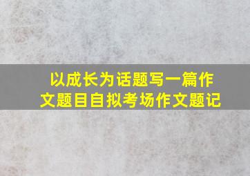 以成长为话题写一篇作文题目自拟考场作文题记