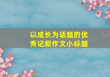 以成长为话题的优秀记叙作文小标题