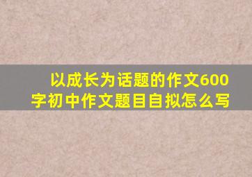 以成长为话题的作文600字初中作文题目自拟怎么写