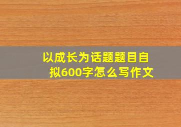 以成长为话题题目自拟600字怎么写作文