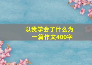 以我学会了什么为一篇作文400字