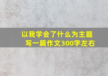 以我学会了什么为主题写一篇作文300字左右