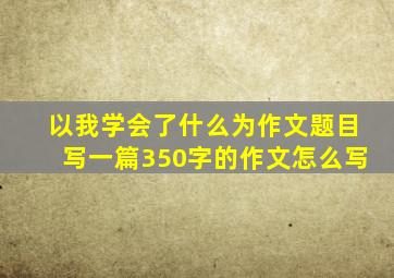 以我学会了什么为作文题目写一篇350字的作文怎么写