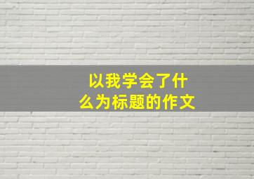 以我学会了什么为标题的作文