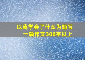 以我学会了什么为题写一篇作文300字以上