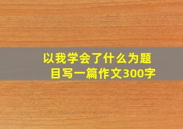 以我学会了什么为题目写一篇作文300字