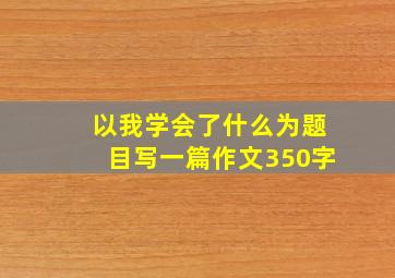 以我学会了什么为题目写一篇作文350字