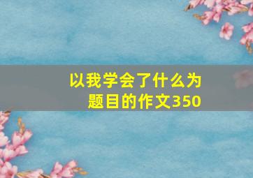 以我学会了什么为题目的作文350