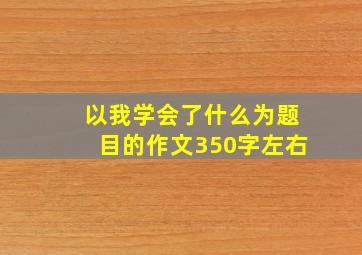 以我学会了什么为题目的作文350字左右