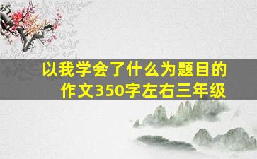 以我学会了什么为题目的作文350字左右三年级