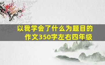 以我学会了什么为题目的作文350字左右四年级