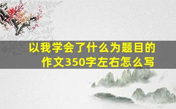 以我学会了什么为题目的作文350字左右怎么写