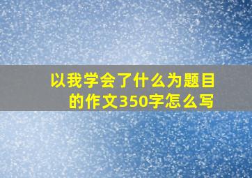 以我学会了什么为题目的作文350字怎么写