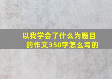 以我学会了什么为题目的作文350字怎么写的