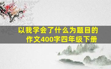 以我学会了什么为题目的作文400字四年级下册