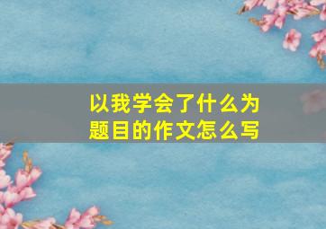 以我学会了什么为题目的作文怎么写