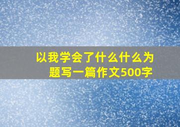 以我学会了什么什么为题写一篇作文500字