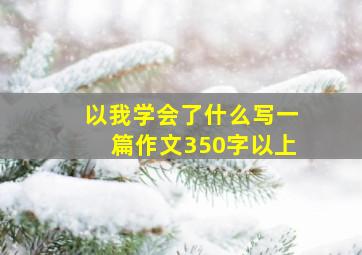 以我学会了什么写一篇作文350字以上