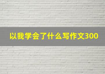 以我学会了什么写作文300