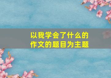 以我学会了什么的作文的题目为主题