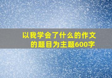 以我学会了什么的作文的题目为主题600字