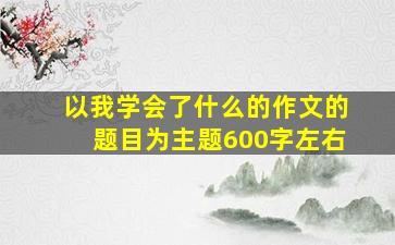 以我学会了什么的作文的题目为主题600字左右