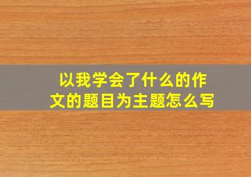 以我学会了什么的作文的题目为主题怎么写