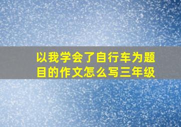 以我学会了自行车为题目的作文怎么写三年级